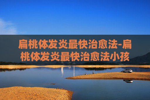 扁桃体发炎最快治愈法-扁桃体发炎最快治愈法小孩