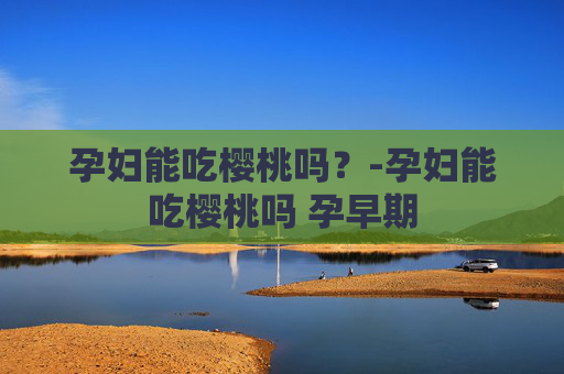 孕妇能吃樱桃吗？-孕妇能吃樱桃吗 孕早期