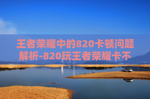 王者荣耀中的820卡顿问题解析-820玩王者荣耀卡不卡