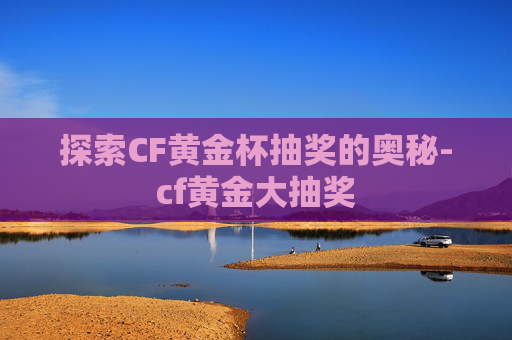 探索CF黄金杯抽奖的奥秘-cf黄金大抽奖