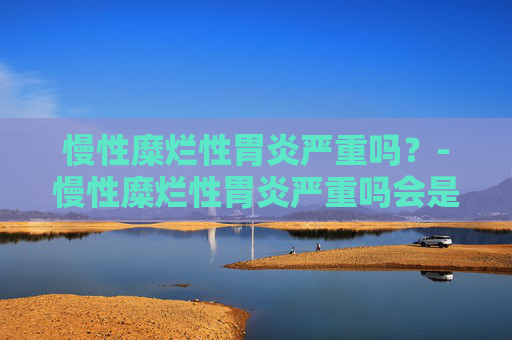 慢性糜烂性胃炎严重吗？-慢性糜烂性胃炎严重吗会是癌吗