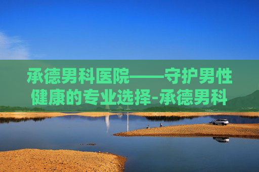 承德男科医院——守护男性健康的专业选择-承德男科医院哪家好