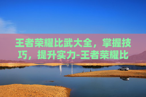 王者荣耀比武大全，掌握技巧，提升实力-王者荣耀比武大全视频