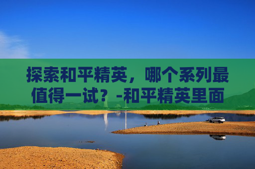 探索和平精英，哪个系列最值得一试？-和平精英里面哪个游戏好玩