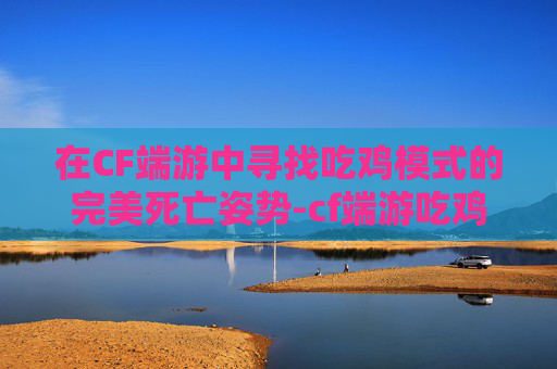在CF端游中寻找吃鸡模式的完美死亡姿势-cf端游吃鸡模式死亡姿势在哪