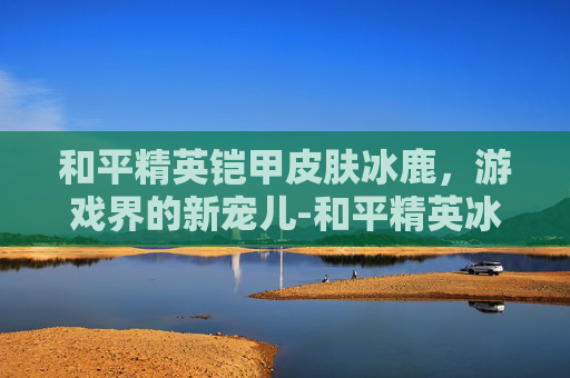 和平精英铠甲皮肤冰鹿，游戏界的新宠儿-和平精英冰霜皮肤