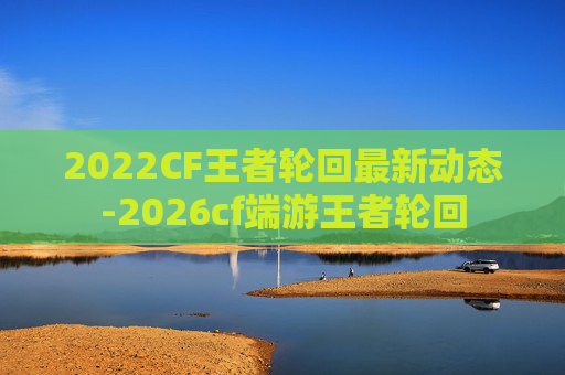 2022CF王者轮回最新动态-2026cf端游王者轮回