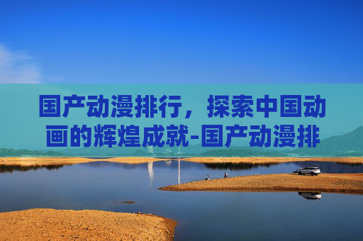 国产动漫排行，探索中国动画的辉煌成就-国产动漫排行榜前十名