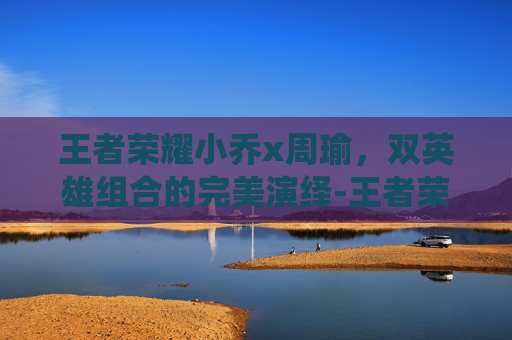 王者荣耀小乔x周瑜，双英雄组合的完美演绎-王者荣耀小乔周瑜情侣皮肤