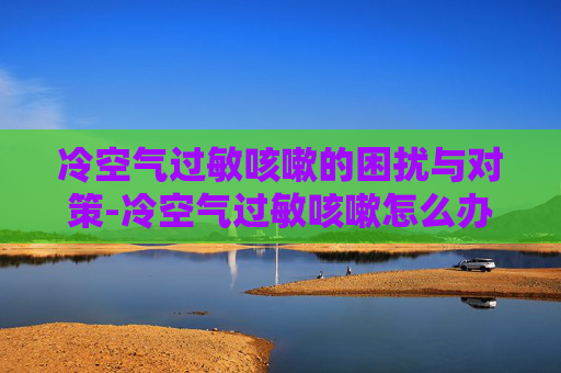冷空气过敏咳嗽的困扰与对策-冷空气过敏咳嗽怎么办