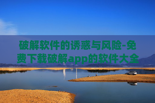 破解软件的诱惑与风险-免费下载破解app的软件大全