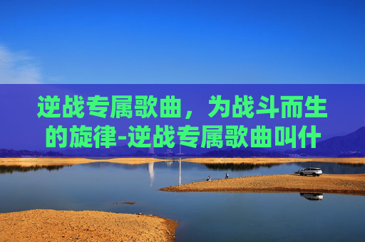 逆战专属歌曲，为战斗而生的旋律-逆战专属歌曲叫什么