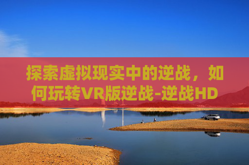 探索虚拟现实中的逆战，如何玩转VR版逆战-逆战HD怎么打开