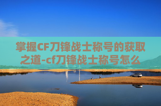 掌握CF刀锋战士称号的获取之道-cf刀锋战士称号怎么刷出来