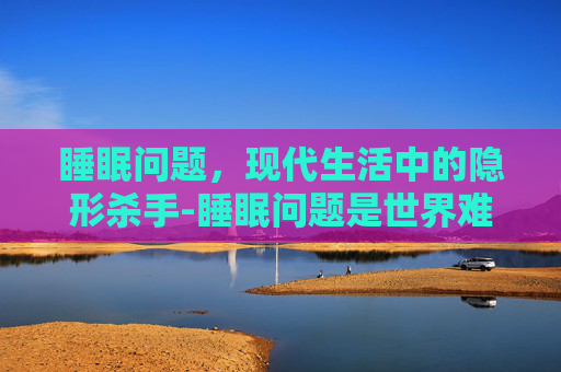 睡眠问题，现代生活中的隐形杀手-睡眠问题是世界难题