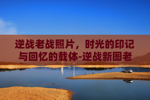 逆战老战照片，时光的印记与回忆的载体-逆战新图老一是什么