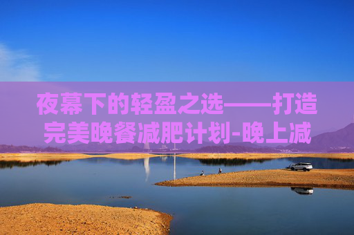 夜幕下的轻盈之选——打造完美晚餐减肥计划-晚上减肥餐吃什么最好