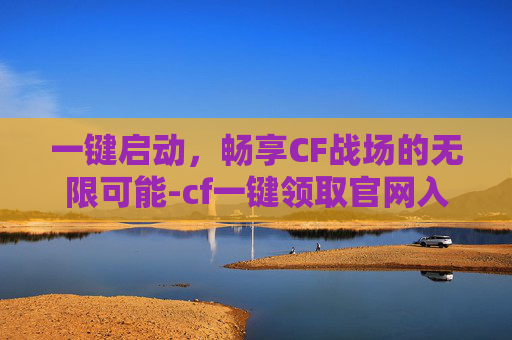 一键启动，畅享CF战场的无限可能-cf一键领取官网入口