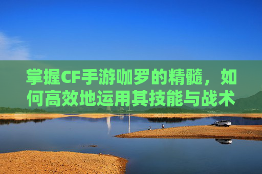 掌握CF手游咖罗的精髓，如何高效地运用其技能与战术-王者荣耀咖罗怎么玩