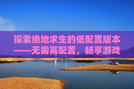 探索绝地求生的低配置版本——无需高配置，畅享游戏乐趣-PUBG吃不吃配置