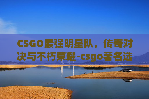 CSGO最强明星队，传奇对决与不朽荣耀-csgo著名选手