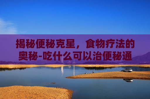揭秘便秘克星，食物疗法的奥秘-吃什么可以治便秘通便