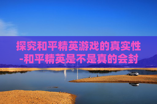 探究和平精英游戏的真实性-和平精英是不是真的会封号