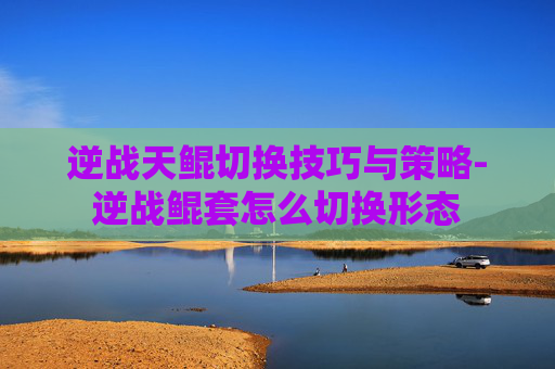 逆战天鲲切换技巧与策略-逆战鲲套怎么切换形态