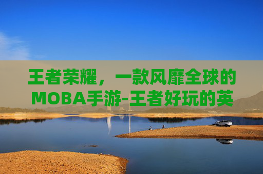 王者荣耀，一款风靡全球的MOBA手游-王者好玩的英雄推荐