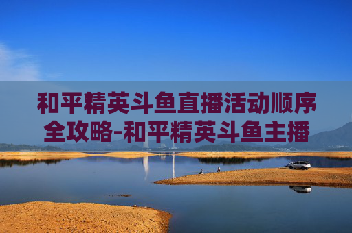 和平精英斗鱼直播活动顺序全攻略-和平精英斗鱼主播