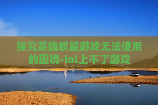 探究英雄联盟游戏无法使用的困境-lol上不了游戏