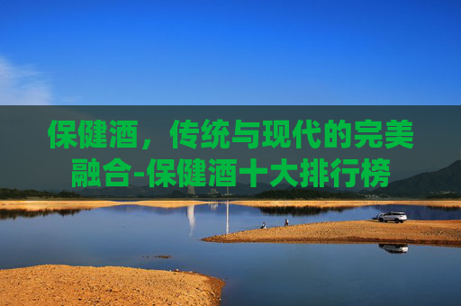 保健酒，传统与现代的完美融合-保健酒十大排行榜