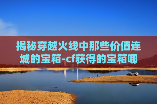 揭秘穿越火线中那些价值连城的宝箱-cf获得的宝箱哪些比较贵的