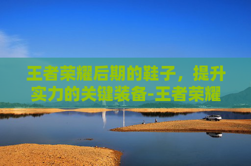 王者荣耀后期的鞋子，提升实力的关键装备-王者荣耀后期的鞋子叫什么