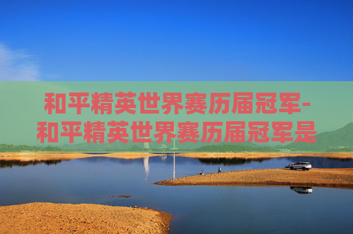 和平精英世界赛历届冠军-和平精英世界赛历届冠军是谁