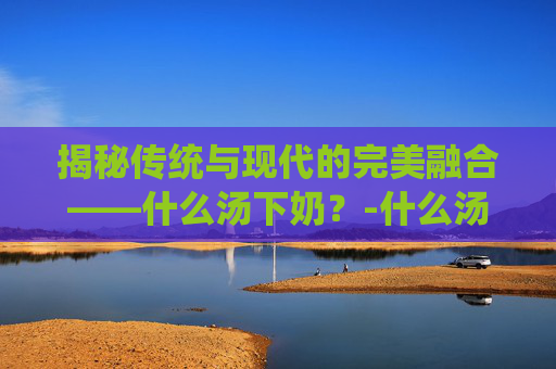 揭秘传统与现代的完美融合——什么汤下奶？-什么汤下奶不长肉
