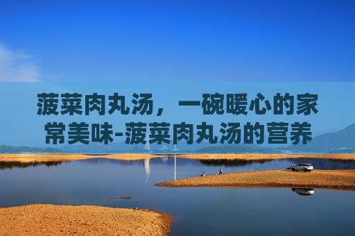 菠菜肉丸汤，一碗暖心的家常美味-菠菜肉丸汤的营养价值