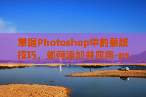 掌握Photoshop中的蒙版技巧，如何添加并应用-ps怎么添加蒙版到选区