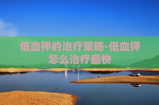 低血钾的治疗策略-低血钾怎么治疗最快