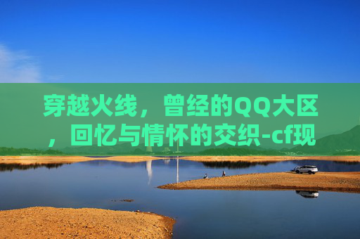 穿越火线，曾经的QQ大区，回忆与情怀的交织-cf现在大区互通吗