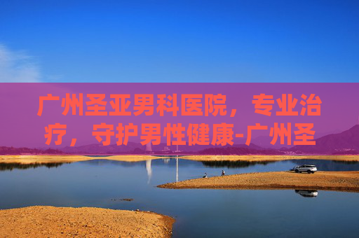 广州圣亚男科医院，专业治疗，守护男性健康-广州圣亚泌尿外科医院