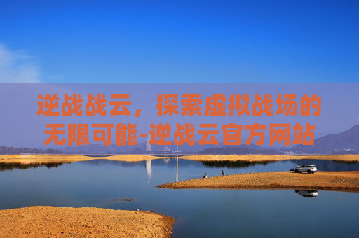 逆战战云，探索虚拟战场的无限可能-逆战云官方网站下载安装