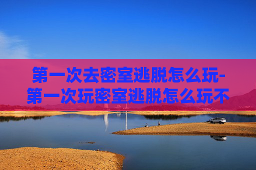 第一次去密室逃脱怎么玩-第一次玩密室逃脱怎么玩不尴尬