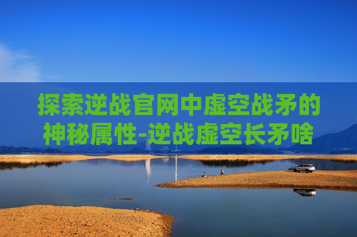 探索逆战官网中虚空战矛的神秘属性-逆战虚空长矛啥效果
