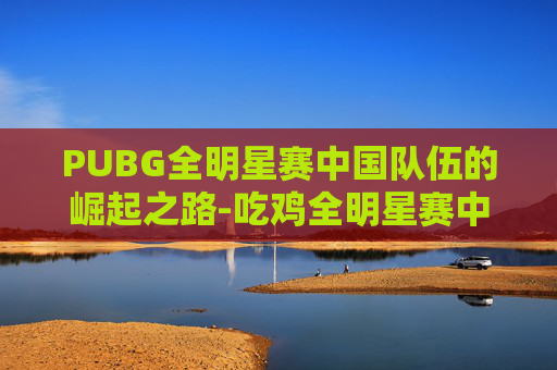 PUBG全明星赛中国队伍的崛起之路-吃鸡全明星赛中国队员