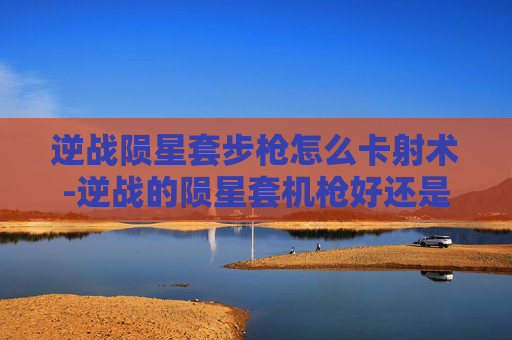 逆战陨星套步枪怎么卡射术-逆战的陨星套机枪好还是步枪好