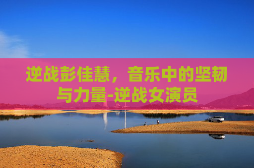 逆战彭佳慧，音乐中的坚韧与力量-逆战女演员