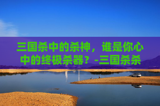 三国杀中的杀神，谁是你心中的终极杀器？-三国杀杀底下有个神