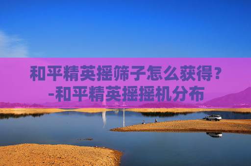 和平精英摇筛子怎么获得？-和平精英摇摇机分布
