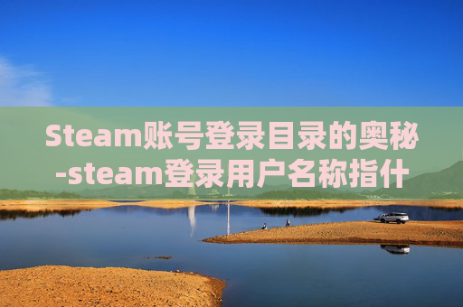 Steam账号登录目录的奥秘-steam登录用户名称指什么